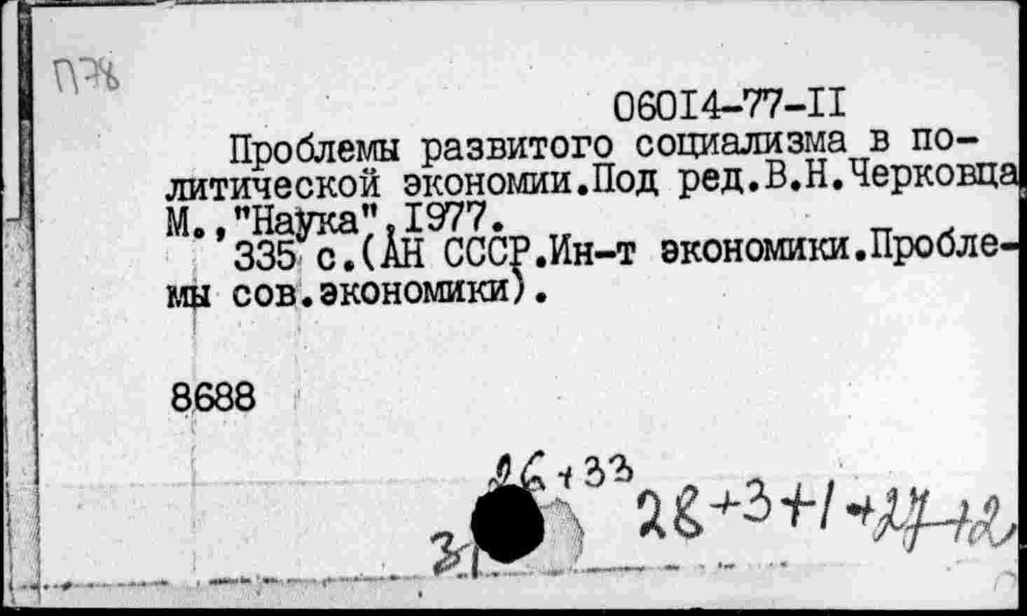 ﻿06014-77-11
Проблемы развитого социализма в политической экономии.Под ред.В.Н.Черковц М., "Наука" ,1977. тг	_ .
335 с.(АН СССР.Ин-т экономики.Пробле мы сов.экономики).
8688
Г '